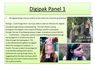 Digipak Panel 1
• My digipak design choices conform to the notion of a coherent promotional
Package. I used images from my music video in order to influence my digipak
Visually through themes and positioning. The main theme running
throughout the Digipak is the creation of fantasy, and this is portrayed
through the use of overlapping opaque images to produce a dream-like feel.
• Furthermore, I frequently used the notion of looking (Goodwin) through
the protagonist to reinforce the idea of
‘Alice through the looking glass’. This
Is also referenced throughout my digipak
Where the protagonist reappears in
Panel 4. The way in which the protagonist
Is not directly looking at the camera
Reinforces the coming of age theme, by
Suggesting that she does not know which
Way to go and is not in direct contact with
The audience/reality.
 