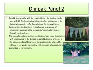 Digipak Panel 2
• Panel 2 links visually with the music video as the bunting can be
seen at 0:39. The bunting is a British signifier, and is used in the
digipak with opacity to further reinforce the fantasy theme.
• Furthermore, the bunting is typically used as a symbol of
celebration, suggesting the protagonist’s celebratory journey
through coming of age.
• The natural woodland setting used in the music video is coherent
with images used in the digipak. In panel 2, the use of leaves in
the background could represent the protagonist's wild and free
attitude in her youth, contrasting with the societal expectations
demanded of her in reality.
 