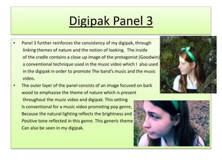 Digipak Panel 3
• Panel 3 further reinforces the consistency of my digipak, through
linking themes of nature and the notion of looking. The inside
of the cradle contains a close up image of the protagonist (Goodwin),
a conventional technique used in the music video which I also used
in the digipak in order to promote The band’s music and the music
video.
• The outer layer of the panel consists of an image focused on bark
wood to emphasise the theme of nature which is present
throughout the music video and digipak. This setting
Is conventional for a music video promoting pop genre,
Because the natural lighting reflects the brightness and
Positive tone reflected in this genre. This generic theme
Can also be seen in my digipak.
 