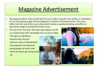 Magazine Advertisement
• My magazine advert links visually with my music video, using the river setting as a backdrop
for the overlapping image of the protagonist to reinforce the fantasy theme. This scene
differs from the rest of the music video which involves a woodland setting, and offers an
alternative image to promote the bands music.
• The use of the ‘this way’ ‘that way’ signs appear at 0:29
as a reoccurring motif developed from my music video.
The signs are significant
because they not only
reference ‘Alice in Wonderland’,
they represent the decisions
young people are faced with
when coming of age and growing
up.
 
