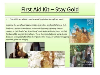 First Aid Kit – Stay Gold
• First aid kit are a band I used as visual inspiration for my front panel,
exploring the use of overlapping images to create a psychedelic fantasy feel.
The band conform to a coherent promotional package by taking themes
present in their Single ‘My Silver Lining’ music video and using them on their
front panel to promote their album. These themes include use using double
Exposure photography to reflect their psychedelic image, as well as overlapping
To create ghost-like imagery.
 