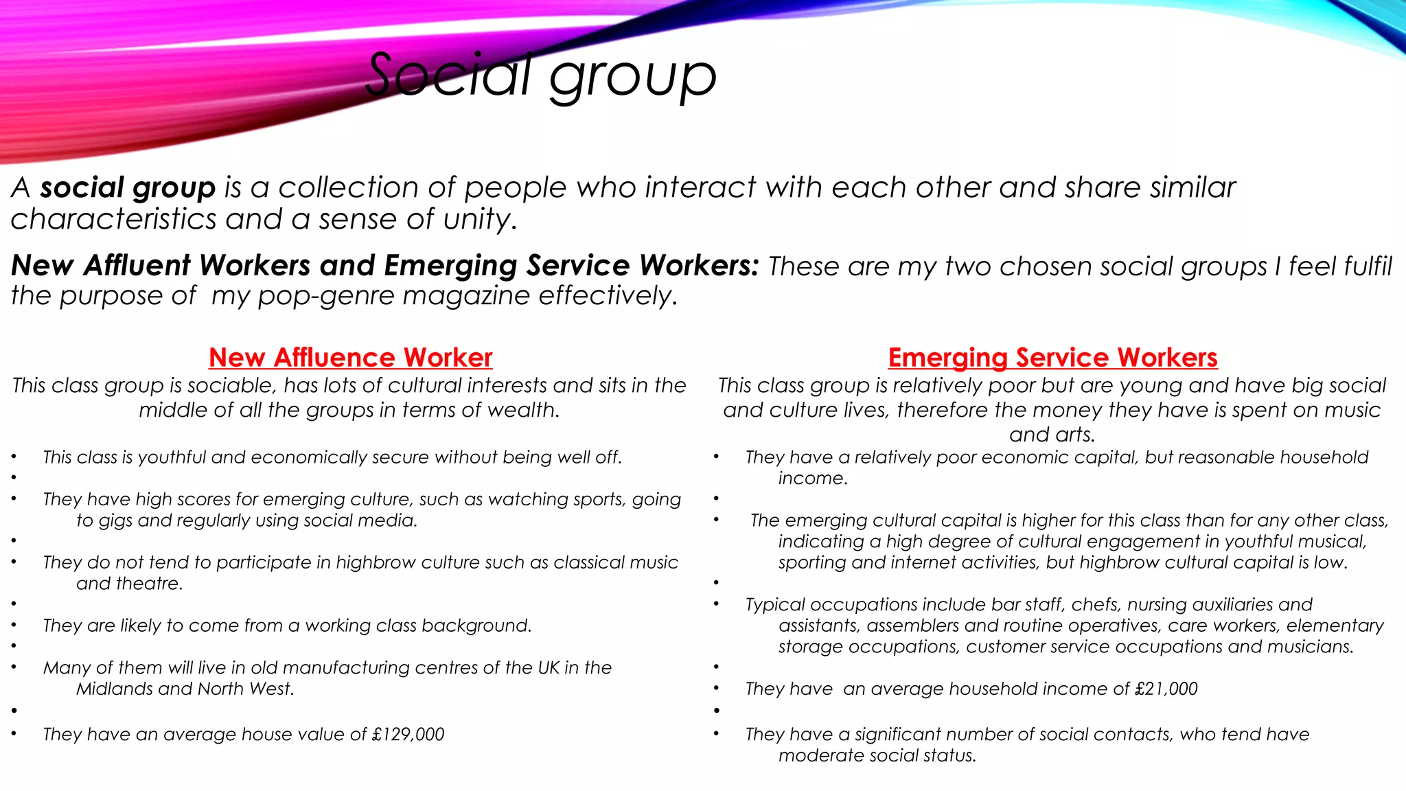 Social group
A social group is a collection of people who interact with each other and share similar
characteristics and a sense of unity.
New Affluent Workers and Emerging Service Workers: These are my two chosen social groups I feel fulfil
the purpose of my pop-genre magazine effectively.
New Affluence Worker
This class group is sociable, has lots of cultural interests and sits in the
middle of all the groups in terms of wealth.
• This class is youthful and economically secure without being well off.
•
• They have high scores for emerging culture, such as watching sports, going
to gigs and regularly using social media.
•
• They do not tend to participate in highbrow culture such as classical music
and theatre.
•
• They are likely to come from a working class background.
•
• Many of them will live in old manufacturing centres of the UK in the
Midlands and North West.
•
• They have an average house value of £129,000
Emerging Service Workers
This class group is relatively poor but are young and have big social
and culture lives, therefore the money they have is spent on music
and arts.
• They have a relatively poor economic capital, but reasonable household
income.
•
• The emerging cultural capital is higher for this class than for any other class,
indicating a high degree of cultural engagement in youthful musical,
sporting and internet activities, but highbrow cultural capital is low.
•
• Typical occupations include bar staff, chefs, nursing auxiliaries and
assistants, assemblers and routine operatives, care workers, elementary
storage occupations, customer service occupations and musicians.
•
• They have an average household income of £21,000
•
• They have a significant number of social contacts, who tend have
moderate social status.
 