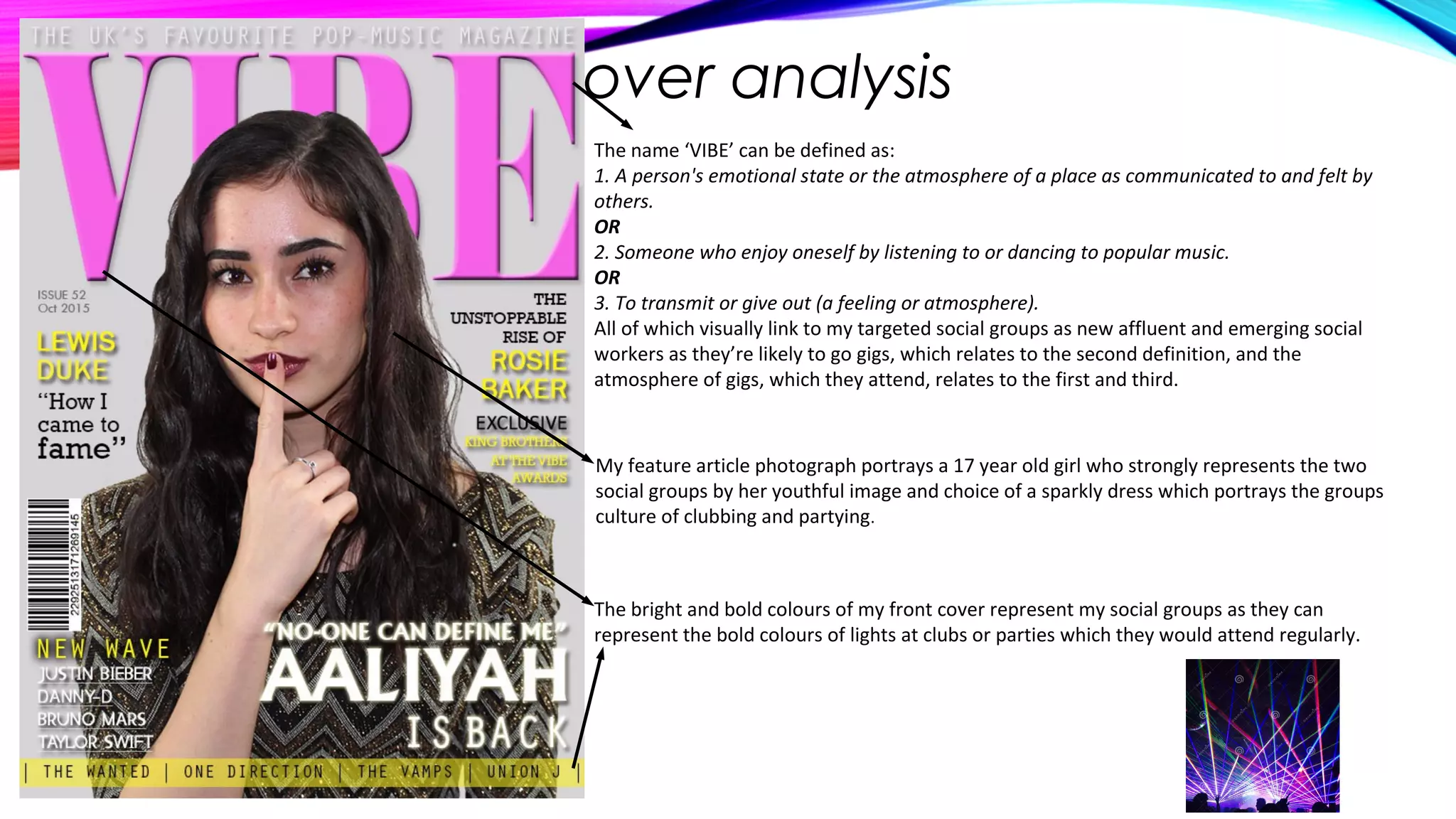 Front cover analysis
The name ‘VIBE’ can be defined as:
1. A person's emotional state or the atmosphere of a place as communicated to and felt by
others.
OR
2. Someone who enjoy oneself by listening to or dancing to popular music.
OR
3. To transmit or give out (a feeling or atmosphere).
All of which visually link to my targeted social groups as new affluent and emerging social
workers as they’re likely to go gigs, which relates to the second definition, and the
atmosphere of gigs, which they attend, relates to the first and third.
My feature article photograph portrays a 17 year old girl who strongly represents the two
social groups by her youthful image and choice of a sparkly dress which portrays the groups
culture of clubbing and partying.
The bright and bold colours of my front cover represent my social groups as they can
represent the bold colours of lights at clubs or parties which they would attend regularly.
 