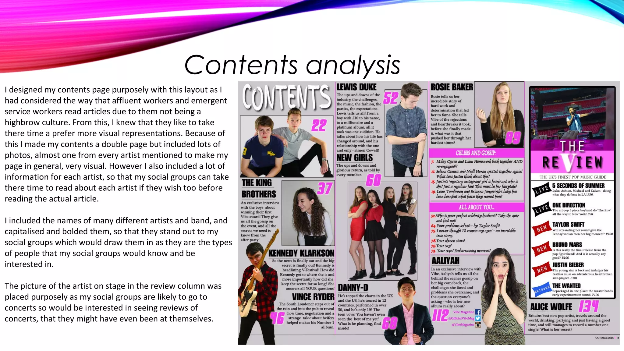 Contents analysis
I designed my contents page purposely with this layout as I
had considered the way that affluent workers and emergent
service workers read articles due to them not being a
highbrow culture. From this, I knew that they like to take
there time a prefer more visual representations. Because of
this I made my contents a double page but included lots of
photos, almost one from every artist mentioned to make my
page in general, very visual. However I also included a lot of
information for each artist, so that my social groups can take
there time to read about each artist if they wish too before
reading the actual article.
I included the names of many different artists and band, and
capitalised and bolded them, so that they stand out to my
social groups which would draw them in as they are the types
of people that my social groups would know and be
interested in.
The picture of the artist on stage in the review column was
placed purposely as my social groups are likely to go to
concerts so would be interested in seeing reviews of
concerts, that they might have even been at themselves.
 