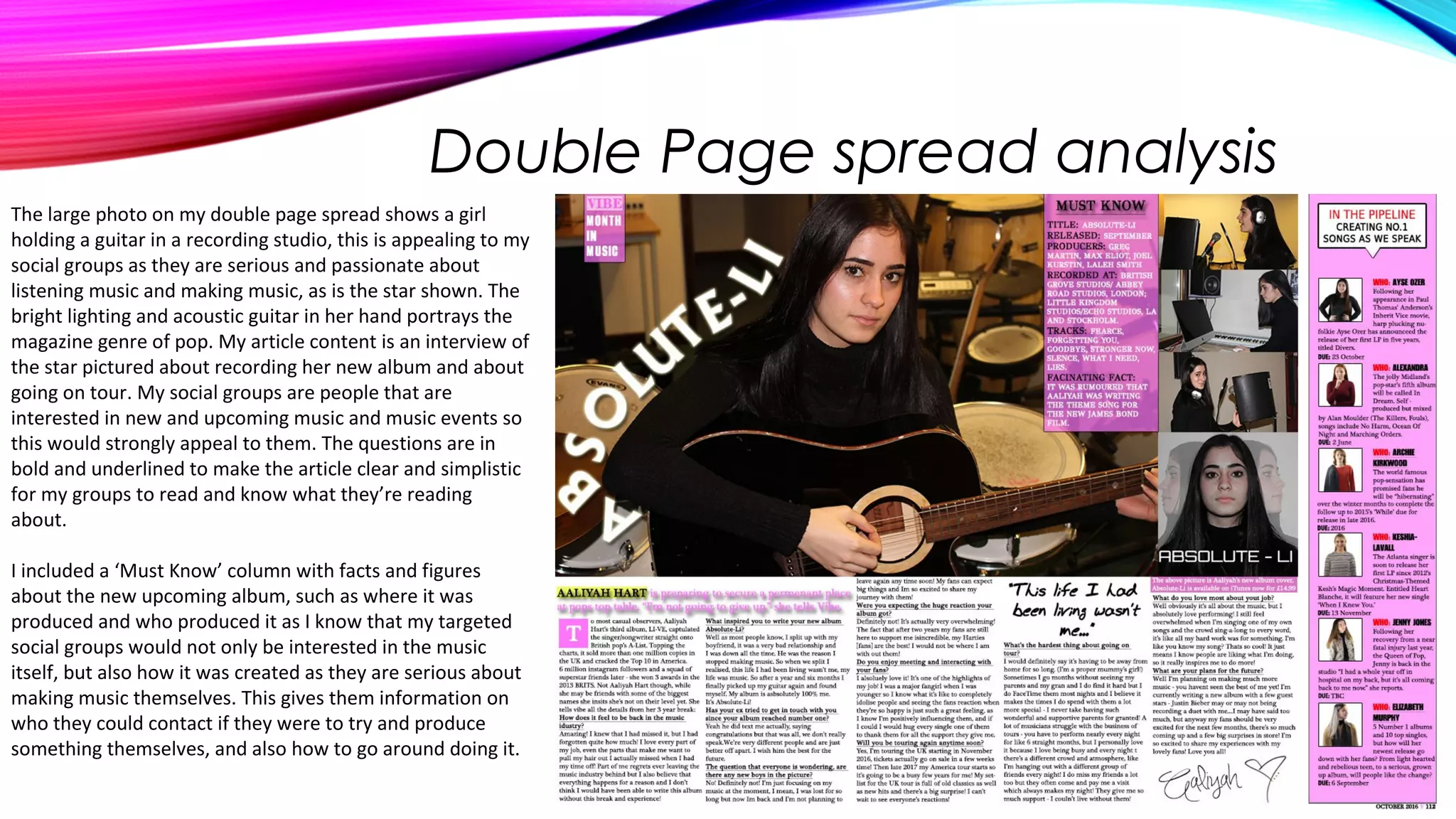 Double Page spread analysis
The large photo on my double page spread shows a girl
holding a guitar in a recording studio, this is appealing to my
social groups as they are serious and passionate about
listening music and making music, as is the star shown. The
bright lighting and acoustic guitar in her hand portrays the
magazine genre of pop. My article content is an interview of
the star pictured about recording her new album and about
going on tour. My social groups are people that are
interested in new and upcoming music and music events so
this would strongly appeal to them. The questions are in
bold and underlined to make the article clear and simplistic
for my groups to read and know what they’re reading
about.
I included a ‘Must Know’ column with facts and figures
about the new upcoming album, such as where it was
produced and who produced it as I know that my targeted
social groups would not only be interested in the music
itself, but also how it was created as they are serious about
making music themselves. This gives them information on
who they could contact if they were to try and produce
something themselves, and also how to go around doing it.
 