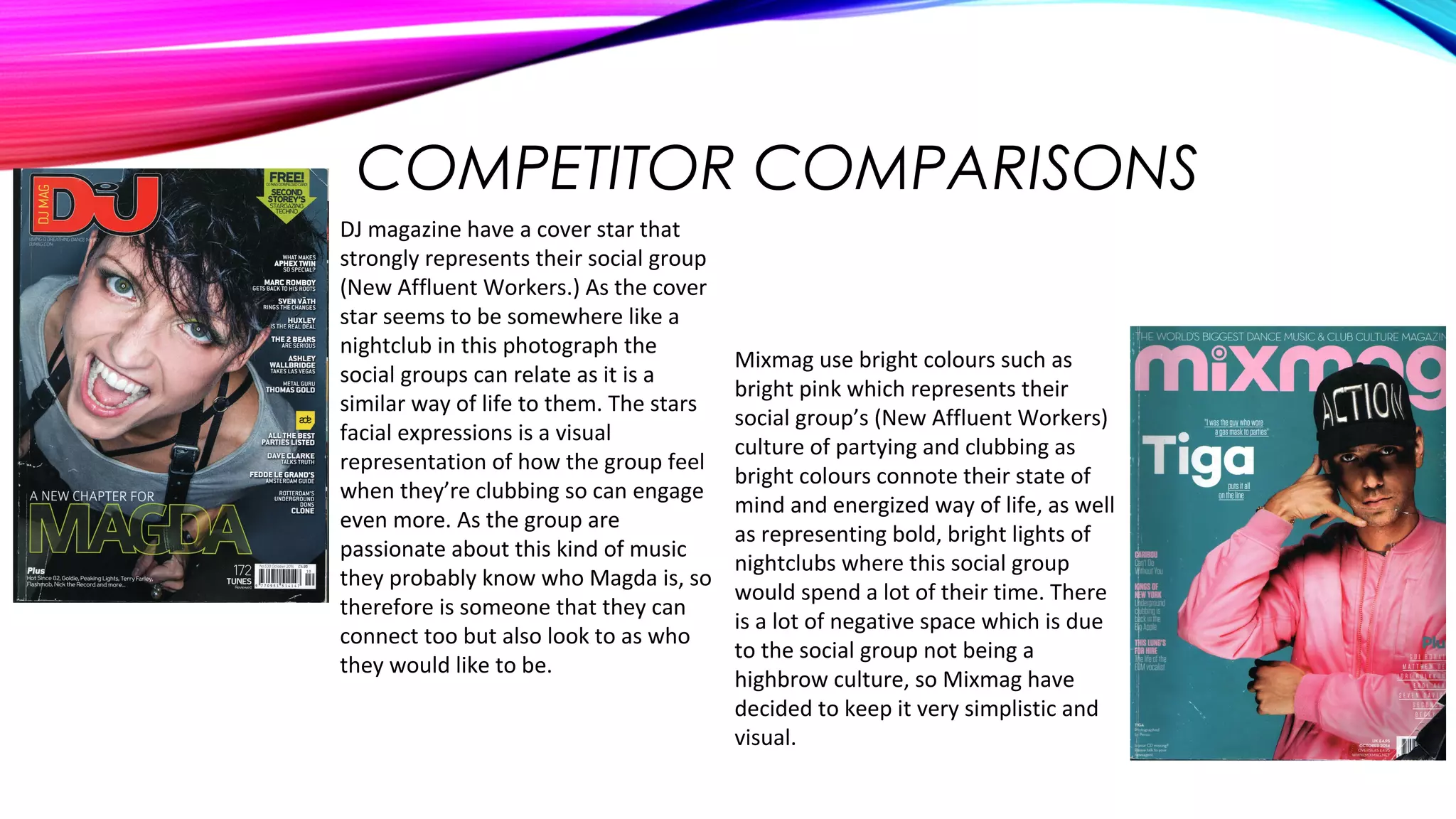 COMPETITOR COMPARISONS
Mixmag use bright colours such as
bright pink which represents their
social group’s (New Affluent Workers)
culture of partying and clubbing as
bright colours connote their state of
mind and energized way of life, as well
as representing bold, bright lights of
nightclubs where this social group
would spend a lot of their time. There
is a lot of negative space which is due
to the social group not being a
highbrow culture, so Mixmag have
decided to keep it very simplistic and
visual.
DJ magazine have a cover star that
strongly represents their social group
(New Affluent Workers.) As the cover
star seems to be somewhere like a
nightclub in this photograph the
social groups can relate as it is a
similar way of life to them. The stars
facial expressions is a visual
representation of how the group feel
when they’re clubbing so can engage
even more. As the group are
passionate about this kind of music
they probably know who Magda is, so
therefore is someone that they can
connect too but also look to as who
they would like to be.
 
