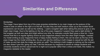 Similarities and Differences
Similarities
The image I have taken from top of the pops acquires similarities to my main image as the posture of the
model is side on either to the right or to the left, but also they are both medium close up so the models facial
expressions can be seen as well as the clothing . I used a tungsten light when taking this picture to give a very
bright clear image. Due to the lighting on the top of the pops magazine I suspect they used a light similar to
the tungsten as both are clear and bright without any tints, for example a studio flash gives a blue tint. I have
noticed that this a is regular lighting choice as pop magazines always have the clear bright images. I wanted
my model smiling as pop magazines have a happy bubbly feeling to them, this can be seen as the top of the
pops image has the model smiling also. As you can see the clothing in both images is casual but with the aid
of make up and hair style the image are given an uplift. The clothing in both images is nothing out the ordinary
but also doesn’t give the ‘going out’ feel. I did this because my magazine is aimed at college students and
university students and the casual look for a night out is popular rather than a dress and heels, this makes my
magazine relatable to the reader.
 