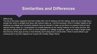 Similarities and Differences
Differences
The top of the pops magazine has their model with a lot of makeup and hair styling, where as my model has a
simple hair which is straight and down with natural make up. I did this because I think it is better related to the
audience as college and university students have an interest in make up but there is a popular trend to have
natural looking make up. I emphasised my models features by her having makeup on her eyes and lips, this
still gives a natural look which I think is more relatable to a college audience. I gave my model a larger smiler
than the top of the pops as this is more friendly and inviting than a small smile. I think it would attract a girl
social group to buy the magazine as it gives off a bubbly happy theme.
 