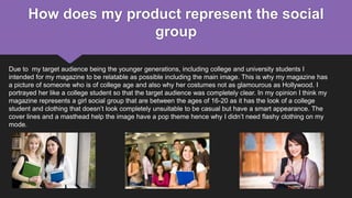 How does my product represent the social
group
Due to my target audience being the younger generations, including college and university students I
intended for my magazine to be relatable as possible including the main image. This is why my magazine has
a picture of someone who is of college age and also why her costumes not as glamourous as Hollywood. I
portrayed her like a college student so that the target audience was completely clear. In my opinion I think my
magazine represents a girl social group that are between the ages of 16-20 as it has the look of a college
student and clothing that doesn’t look completely unsuitable to be casual but have a smart appearance. The
cover lines and a masthead help the image have a pop theme hence why I didn’t need flashy clothing on my
mode.
 