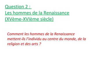 Question 2 :
Les hommes de la Renaissance
(XVème-XVIème siècle)
Comment les hommes de la Renaissance
mettent-ils l’individu au centre du monde, de la
religion et des arts ?
 