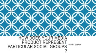 HOW DOES YOUR MEDIA
PRODUCT REPRESENT
PARTICULAR SOCIAL GROUPS
?
By Idia Igiehon
 