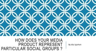 HOW DOES YOUR MEDIA
PRODUCT REPRESENT
PARTICULAR SOCIAL GROUPS ?
By Idia Igiehon
 