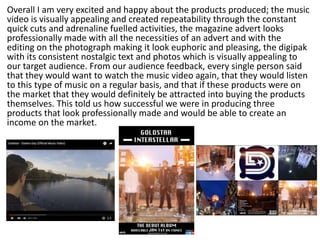 Overall I am very excited and happy about the products produced; the music
video is visually appealing and created repeatability through the constant
quick cuts and adrenaline fuelled activities, the magazine advert looks
professionally made with all the necessities of an advert and with the
editing on the photograph making it look euphoric and pleasing, the digipak
with its consistent nostalgic text and photos which is visually appealing to
our target audience. From our audience feedback, every single person said
that they would want to watch the music video again, that they would listen
to this type of music on a regular basis, and that if these products were on
the market that they would definitely be attracted into buying the products
themselves. This told us how successful we were in producing three
products that look professionally made and would be able to create an
income on the market.
 