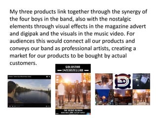My three products link together through the synergy of
the four boys in the band, also with the nostalgic
elements through visual effects in the magazine advert
and digipak and the visuals in the music video. For
audiences this would connect all our products and
conveys our band as professional artists, creating a
market for our products to be bought by actual
customers.
 