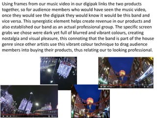 Using frames from our music video in our digipak links the two products
together, so for audience members who would have seen the music video,
once they would see the digipak they would know it would be this band and
vice versa. This synergistic element helps create revenue in our products and
also established our band as an actual professional group. The specific screen
grabs we chose were dark yet full of blurred and vibrant colours, creating
nostalgia and visual pleasure, this connoting that the band is part of the house
genre since other artists use this vibrant colour technique to drag audience
members into buying their products, thus relating our to looking professional.
 