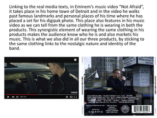 Linking to the real media texts, in Eminem's music video “Not Afraid”,
it takes place in his home town of Detroit and in the video he walks
past famous landmarks and personal places of his time where he has
placed a set for his digipak photo. This place also features in his music
video as we can tell from the same clothing he is wearing in both the
products. This synergistic element of wearing the same clothing in his
products makes the audience know who he is and also markets his
music. This is what we also did in all our three products, by sticking to
the same clothing links to the nostalgic nature and identity of the
band.
 