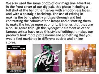 We also used the same photo of our magazine advert as
in the front cover of our digipak, this photo including a
full shot of the band themselves with emotionless faces
and with a nostalgic backdrop. The use of editing in
making the band ghostly and see-through and but
contrasting the colours of the lamps and distorting them
to make the image more euphoric, it implies that they are
a house genre through this synergistic element as other
famous artists have used this style of editing. It makes our
products look more professional and something that you
would find marketed in different outlets and online
stores.
 