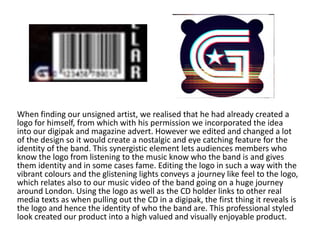 When finding our unsigned artist, we realised that he had already created a
logo for himself, from which with his permission we incorporated the idea
into our digipak and magazine advert. However we edited and changed a lot
of the design so it would create a nostalgic and eye catching feature for the
identity of the band. This synergistic element lets audiences members who
know the logo from listening to the music know who the band is and gives
them identity and in some cases fame. Editing the logo in such a way with the
vibrant colours and the glistening lights conveys a journey like feel to the logo,
which relates also to our music video of the band going on a huge journey
around London. Using the logo as well as the CD holder links to other real
media texts as when pulling out the CD in a digipak, the first thing it reveals is
the logo and hence the identity of who the band are. This professional styled
look created our product into a high valued and visually enjoyable product.
 