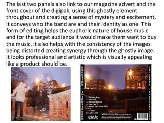 The last two panels also link to our magazine advert and the
front cover of the digipak, using this ghostly element
throughout and creating a sense of mystery and excitement,
it conveys who the band are and their identity as one. This
form of editing helps the euphoric nature of house music
and for the target audience it would make them want to buy
the music, it also helps with the consistency of the images
being distorted creating synergy through the ghostly image.
It looks professional and artistic which is visually appealing
like a product should be.
 