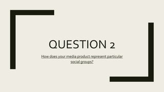 QUESTION 2
How does your media product represent particular
social groups?
 