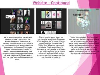 Website - Continued
We’ve also added photos for fans and
viewers to view. This attracts the
audience as they’ll able to look at
different pictures of the artists having a
social life and not just being professional
all the time. Again most artists pages
contain photos of the artists which
doesn’t make the website boring. The
images on our Gallery page are effective
because they show enjoyment which
suits the code and conventions of house
music.
The screenshot above shows our
merchandise which is the Shop page
of our website. We’ve made different
types of clothing items such as ‘T
Shirts, Hats, A Bag and many more
products. This is a useful way of
buying artist merchandise as it is easy
to buy on the website, the artists to
gain profit and most of all for the
artists to see their fans wearing their
merchandise at concerts.
This our contact page. On the contact
page you can find information of where
and who to contact. We’ve also put
social media logos which can be clicked
by fans and viewers to directly go on to
the artists audience page. It is also
useful as if the artist wanted to be
booked for shows people can also access
the information of where to book.
 