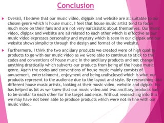 Conclusion
 Overall, I believe that our music video, digipak and website are all suitable to our
chosen genre which is house music. I feel that house music artist tend to focus
much more on their fans and are not very narcissistic about themselves. Our music
video, digipak and website are all related to each other which is effective as our
music video expresses personality and mystery which is seen in our digipak and our
website shows simplicity through the design and format of the website.
 Furthermore, I think the two ancillary products we created were of high quality
products to go with our music video as we were able to continue to stick to the
codes and conventions of house music in the ancillary products and not change
anything drastically which subverts our products from being of the house music
genre. Again the codes and conventions of house music mainly consists of
amusement, entertainment, enjoyment and being undisclosed which is what our
products represent to the audience due to the layout and style. By researching into
different house music artists, looking at their music video, website and dgipak his
has helped us lot as we knew that our music video and two ancillary products had
to be similar to each other for the target audience. Without researching into this
we may have not been able to produce products which were not in line with our
music video.
 