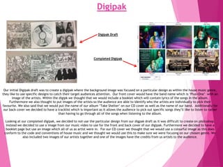 Digipak
Our initial Digipak draft was to create a digipak where the background image was focused on a particular design as within the house music genre,
they like to use specific designs to catch their target audiences attention. Our front cover would have the band name which is ‘Plus+One’ with an
image of the artists. Within the digipk we thought that we would include a booklet which will contain lyrics of the songs in the album.
Furthermore we also thought to put images of the artists so the audience are able to identify who the artists are individually to pick their
favourite. We also said that we would put the name of our album ‘Take Shelter‘ on our CD cover as well as the name of our band. Additionally for
our back cover we decided to have a tracklist which is important as it allows the audience to pick out specific songs they’ll like to listen to rather
than having to go through all of the songs when listening to the album.
Looking at our completed digipak, we decided to not use the particular design from our digpak draft as it was difficult to create on photoshop.
Instead we decided to use a image from our music video to use for the front and back cover of our digipak. Furthermore we decided to have a
booklet page but use an image which all of us as artist were in. For our CD cover we thought that we would use a colourful image as this does
conform to the code and conventions of house music and we thought we would use this to make sure we were focusing on our chosen genre. We
also included two images of our artists together and one of the images have the credits from us artists to the audience.
Digipak Draft
Completed Digipak
 