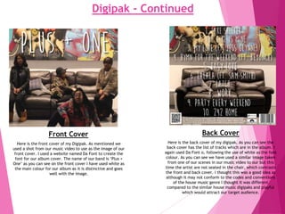 Digipak - Continued
Front Cover Back Cover
Here is the front cover of my Digipak. As mentioned we
used a shot from our music video to use as the image of our
front cover. I used a website named Da Font to create the
font for our album cover. The name of our band is ‘Plus +
One’ as you can see on the front cover I have used white as
the main colour for our album as it is distinctive and goes
well with the image.
Here is the back cover of my digipak. As you can see the
back cover has the list of tracks which are in the album. I
again used Da Font o, following the use of white as the font
colour. As you can see we have used a similar image taken
from one of our scenes in our music video to our but this
time the artist are not seated in the chair, which contrasts
the front and back cover. I thought this was a good idea as
although it may not conform to the codes and conventions
of the house music genre I thought it was different
compared to the similar house music digipaks and playful
which would attract our target audience.
 