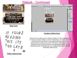 Digipak - Continued
Creation of Back Cover
The font for our back cover is similar to Drake’s ‘If You’re Reading This
It’s Too Late’ album. Drake is a more of a hip hop/r n b artist. However,
I think the font on his album is very playful and looks like it’s hand
written which is similar to our font. This wasn’t intentional as when
looking for fonts on Da Font the one we used looked playful. During
group discussion we decided that our completed back cover did look
like Drake’s album cover.
Drake’s Album Cover
Back Cover
 