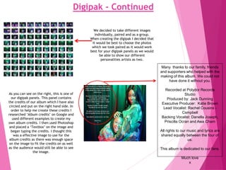 Digipak - Continued
We decided to take different images
individually, paired and as a group.
When creating the digipak I decided that
it would be best to choose the photos
which we took paired as it would work
best for your digipak panels as we would
be able to show our different
personalities artists as two.
Many thanks to our family, friends
and supporters who helped with the
making of this album. We could not
have done it without you.
Recorded at Polydor Records
Studio
Produced by: Jack Dunning
Executive Producer: Katie Brown
Lead Vocalist: Rachel Cousins -
Csmpbell
Backing Vocalist: Danella Joseph,
Priscilla Ocran and Awa Cham
All rights to our music and lyrics are
shared equally between the four of
us.
This album is dedicated to our fans.
Much love
x
As you can see on the right, this is one of
our digipak panels. This panel contains
the credits of our album which I have also
circled and put on the right hand side. In
order to help me create these credits I
researched ‘Album credits’ on Google and
used different examples to create my
own album credits. I then used Photoshop
and placed a ‘Textbox’ on the image and
began typing the credits. I thought this
was a effective image to use for the
album credits as there was enough space
on the image to fit the credits on as well
as the audience would still be able to see
the image.
 