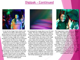 Digipak - Continued
To the left the image I have chosen is the
booklet of our album. Most house music
genres albums tend to have a booklet which
contain the lyrics of songs within the album.
Instead of using a mage with a design, I
decided to use a image of all 4 of us because
it would suit the rest of our design and
would appeal to the audience. I thought it
was also best to use this image here because
within the photo we are all seen posing
different showing different attitudes.
Furthermore , I also thought it suits the
codes an conventions of the house music
genre because of the trendy and cool outfits
in the image. At first I did want to use this
image as the CD cover for our digipak
however I didn’t want us as artists to be
hidden and thought it would be best to use
this for our booklet panel.
As mentioned this image above is our CD cover
image. This was a random photo we took in
one of our locations. I thought this suited the
codes and conventions of the house music
genre. Furthermore, the colours in the image
are similar to the colours we have in our
music video which are bright and expresses
the mood of fun and happiness. House music
usually tends to be upbeat which catches the
audience attention which is why I used this
image. I decided to be different and not use
an image of us as artists because I feel this
subverts from usual house music albums as
there is a different design to it. Furthermore
I also feel having a different style means that
our target audience will see originality rather
than being exposed to the usual house music
styles.
The image above is also one of our digipak
panels. This image Is quite similar to the
other panel which contains the credits.
Using this image again, showed the
personalities of the other two artists which
would grab the audiences attention rather
than just using a design. I also like this
image as it is quite different from usual
images. I feel this image represents our
music video as well as there is excitement in
one of our artists (Priscilla on the left) and
unexposed (Danella on the right). This
creates a good synergy for the music video
and digipak as it does conform to the codes
and conventions of house music whilst
resembling each other.
 