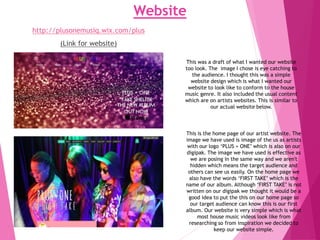 Website
http://plusonemusiq.wix.com/plus
(Link for website)
This is the home page of our artist website. The
image we have used is image of the us as artists
with our logo ‘PLUS + ONE’ which is also on our
digipak. The image we have used is effective as
we are posing in the same way and we aren't
hidden which means the target audience and
others can see us easily. On the home page we
also have the words ‘FIRST TAKE’ which is the
name of our album. Although ‘FIRST TAKE’ is not
written on our digipak we thought it would be a
good idea to put the this on our home page so
our target audience can know this is our first
album. Our website is very simple which is what
most house music videos look like from
researching so from inspiration we decided to
keep our website simple.
This was a draft of what I wanted our website
too look. The image I chose is eye catching to
the audience. I thought this was a simple
website design which is what I wanted our
website to look like to conform to the house
music genre. It also included the usual content
which are on artists websites. This is similar to
our actual website below.
 
