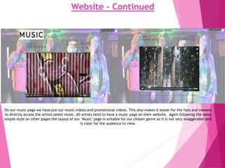 Website - Continued
On our music page we have put our music videos and promotional videos. This also makes it easier for the fans and viewers
to directly access the artists latest music. All artists tend to have a music page on their website. Again following the same
simple style on other pages the layout of our ‘Music’ page is suitable for our chosen genre as it is not very exaggerated and
is clear for the audience to view.
 