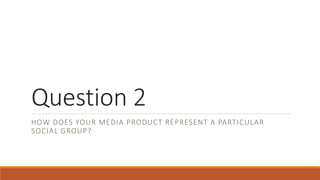 Question 2
HOW DOES YOUR MEDIA PRODUCT REPRESENT A PARTICULAR
SOCIAL GROUP?
 