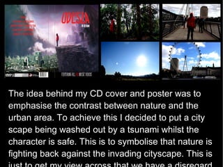 The idea behind my CD cover and poster was to
emphasise the contrast between nature and the
urban area. To achieve this I decided to put a city
scape being washed out by a tsunami whilst the
character is safe. This is to symbolise that nature is
fighting back against the invading cityscape. This is
 
