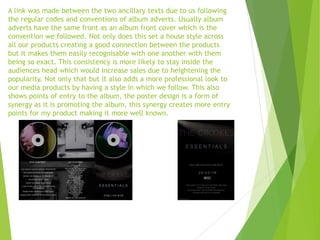A link was made between the two ancillary texts due to us following
the regular codes and conventions of album adverts. Usually album
adverts have the same front as an album front cover which is the
convention we followed. Not only does this set a house style across
all our products creating a good connection between the products
but it makes them easily recognisable with one another with them
being so exact. This consistency is more likely to stay inside the
audiences head which would increase sales due to heightening the
popularity. Not only that but it also adds a more professional look to
our media products by having a style in which we follow. This also
shows points of entry to the album, the poster design is a form of
synergy as it is promoting the album, this synergy creates more entry
points for my product making it more well known.
 