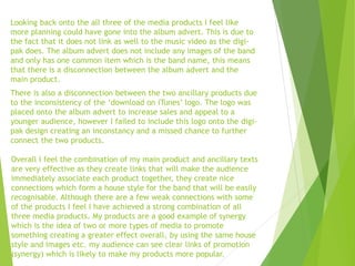 Looking back onto the all three of the media products I feel like
more planning could have gone into the album advert. This is due to
the fact that it does not link as well to the music video as the digi-
pak does. The album advert does not include any images of the band
and only has one common item which is the band name, this means
that there is a disconnection between the album advert and the
main product.
There is also a disconnection between the two ancillary products due
to the inconsistency of the ‘download on iTunes’ logo. The logo was
placed onto the album advert to increase sales and appeal to a
younger audience, however I failed to include this logo onto the digi-
pak design creating an inconstancy and a missed chance to further
connect the two products.
Overall I feel the combination of my main product and ancillary texts
are very effective as they create links that will make the audience
immediately associate each product together, they create nice
connections which form a house style for the band that will be easily
recognisable. Although there are a few weak connections with some
of the products I feel I have achieved a strong combination of all
three media products. My products are a good example of synergy
which is the idea of two or more types of media to promote
something creating a greater effect overall, by using the same house
style and images etc. my audience can see clear links of promotion
(synergy) which is likely to make my products more popular.
 