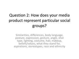 Question 2: How does your media
product represent particular social
groups?
Similarities, differences, body language,
posture, expression, gesture, angle, shot
type, lighting, costume, hair, makeup,
beliefs/values, what they stand for,
aspirations, stereotypes, race and ethnicity
 