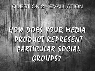 QUESTION 2 – EVALUATIONQUESTION 2 – EVALUATION
HOW DOES YOUR MEDIAHOW DOES YOUR MEDIA
PRODUCT REPRESENTPRODUCT REPRESENT
PARTICULAR SOCIALPARTICULAR SOCIAL
GROUPS?GROUPS?
 