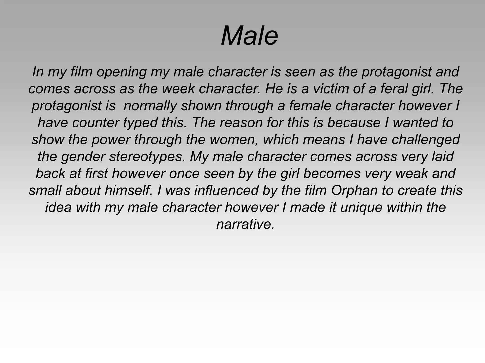 Male
In my film opening my male character is seen as the protagonist and
comes across as the week character. He is a victim of a feral girl. The
protagonist is normally shown through a female character however I
have counter typed this. The reason for this is because I wanted to
show the power through the women, which means I have challenged
the gender stereotypes. My male character comes across very laid
back at first however once seen by the girl becomes very weak and
small about himself. I was influenced by the film Orphan to create this
idea with my male character however I made it unique within the
narrative.
 
