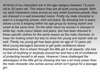 All three of my characters are in the age category between 13 years
old to 30 years old. This means they are all quite young people. Both
my adult characters come across as very smart business people, they
are dressed in a well presented manor. Firstly my male character is
seen in a burgundy jumper, shirt and jeans. By dressing him in jeans
shows us he is keeping within his age group by looking stylish and
smart at the same time. On the other hand my women in dressed in
white top, nude colour blazer and jeans, she has been dressed in
these specific clothes for the same reason as the male character, to
keep her looking smart but also to show her young and stylish side as
well. Thirdly my young girl has been given an age of 13 years old.
Most young teenagers become to get quite confidence about
themselves, this is shown through the little girl in all aspects, she has
no fear of anything or anybody around her and has a lot of confidence
of protecting herself in all ways. However I have challenged the
stereotypes of the little girl by showing she has a lot more power than
the male character she comes across which isn’t typical for a teenage
girl.
 