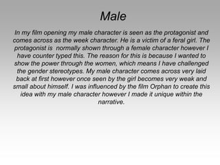 Male
In my film opening my male character is seen as the protagonist and
comes across as the week character. He is a victim of a feral girl. The
protagonist is normally shown through a female character however I
have counter typed this. The reason for this is because I wanted to
show the power through the women, which means I have challenged
the gender stereotypes. My male character comes across very laid
back at first however once seen by the girl becomes very weak and
small about himself. I was influenced by the film Orphan to create this
idea with my male character however I made it unique within the
narrative.
 