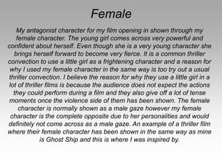Female
My antagonist character for my film opening in shown through my
female character. The young girl comes across very powerful and
confident about herself. Even though she is a very young character she
brings herself forward to become very fierce. It is a common thriller
convection to use a little girl as a frightening character and a reason for
why I used my female character in the same way is too try out a usual
thriller convection. I believe the reason for why they use a little girl in a
lot of thriller films is because the audience does not expect the actions
they could perform during a film and they also give off a lot of tense
moments once the violence side of them has been shown. The female
character is normally shown as a male gaze however my female
character is the complete opposite due to her personalities and would
definitely not come across as a male gaze. An example of a thriller film
where their female character has been shown in the same way as mine
is Ghost Ship and this is where I was inspired by.
 