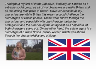 Throughout my film of In the Shadows, ethnicity isn’t shown as a
extreme social group as all of my characters are white British and
all the filming took place in Britain. However because all my
characters are White British this meant a could challenge the
stereotypes of British people. These were shown through the
characters, and especially with one character being the
protagonist and the other being the antagonist as it helped to let
both characters stand out. On the other hand, the estate agent is a
stereotype of a white British, casual women which was shown
through her characteristics and attitude.
 
