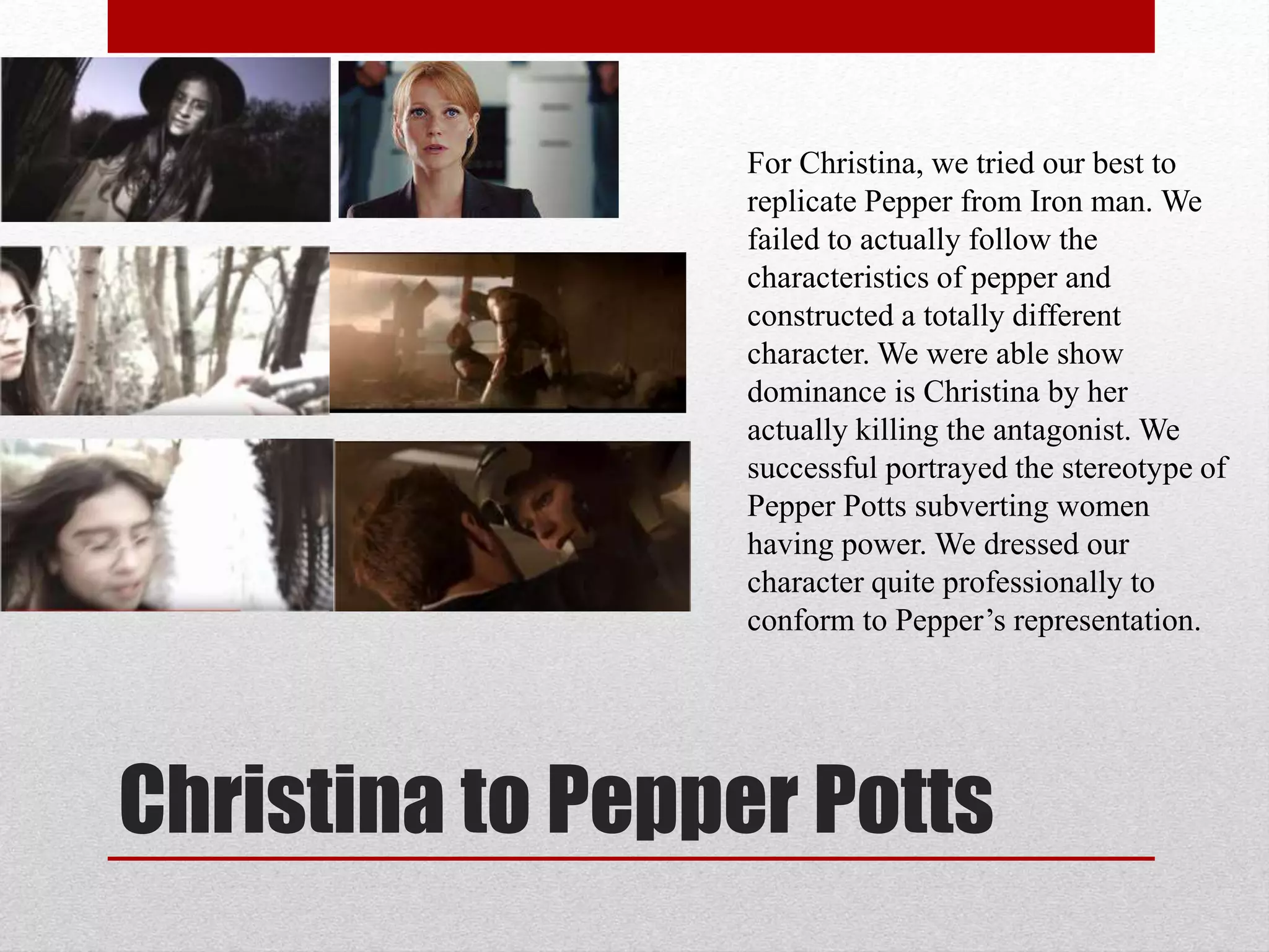 Christina to Pepper Potts
For Christina, we tried our best to
replicate Pepper from Iron man. We
failed to actually follow the
characteristics of pepper and
constructed a totally different
character. We were able show
dominance is Christina by her
actually killing the antagonist. We
successful portrayed the stereotype of
Pepper Potts subverting women
having power. We dressed our
character quite professionally to
conform to Pepper’s representation.
 