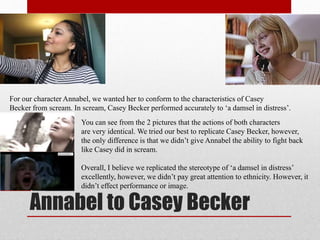 Annabel to Casey Becker
For our character Annabel, we wanted her to conform to the characteristics of Casey
Becker from scream. In scream, Casey Becker performed accurately to ‘a damsel in distress’.
You can see from the 2 pictures that the actions of both characters
are very identical. We tried our best to replicate Casey Becker, however,
the only difference is that we didn’t give Annabel the ability to fight back
like Casey did in scream.
Overall, I believe we replicated the stereotype of ‘a damsel in distress’
excellently, however, we didn’t pay great attention to ethnicity. However, it
didn’t effect performance or image.
 