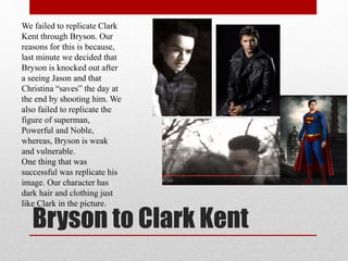 Bryson to Clark Kent
We failed to replicate Clark
Kent through Bryson. Our
reasons for this is because,
last minute we decided that
Bryson is knocked out after
a seeing Jason and that
Christina “saves” the day at
the end by shooting him. We
also failed to replicate the
figure of superman,
Powerful and Noble,
whereas, Bryson is weak
and vulnerable.
One thing that was
successful was replicate his
image. Our character has
dark hair and clothing just
like Clark in the picture.
 