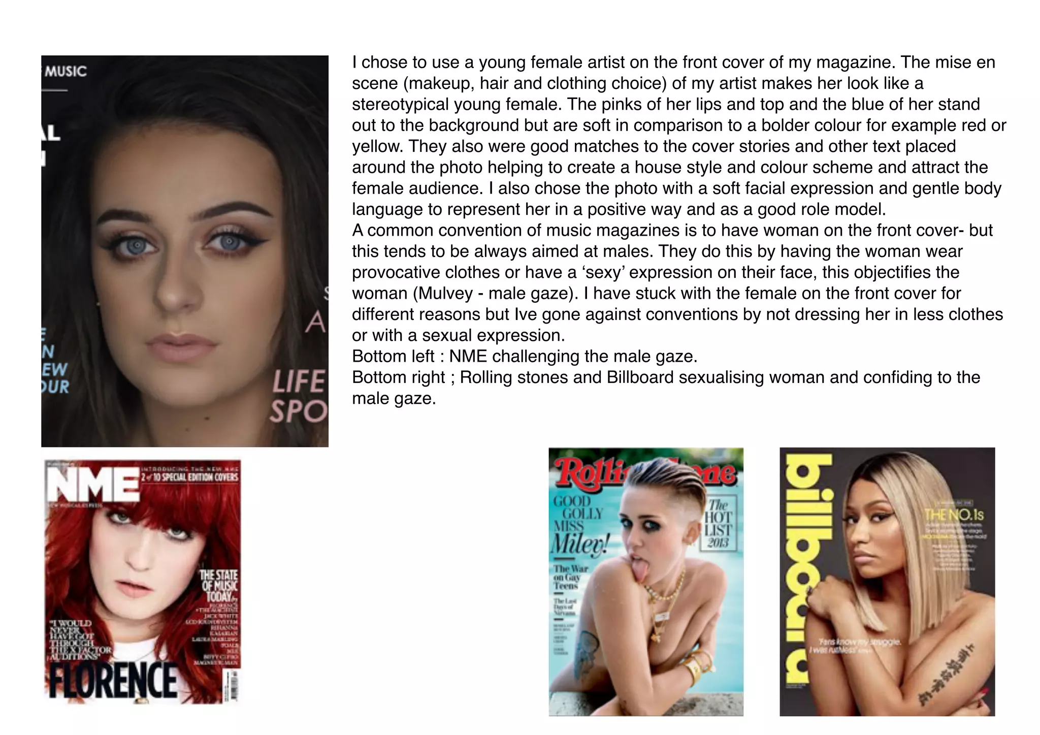  
I chose to use a young female artist on the front cover of my magazine. The mise en
scene (makeup, hair and clothing choice) of my artist makes her look like a
stereotypical young female. The pinks of her lips and top and the blue of her stand
out to the background but are soft in comparison to a bolder colour for example red or
yellow. They also were good matches to the cover stories and other text placed
around the photo helping to create a house style and colour scheme and attract the
female audience. I also chose the photo with a soft facial expression and gentle body
language to represent her in a positive way and as a good role model.
A common convention of music magazines is to have woman on the front cover- but
this tends to be always aimed at males. They do this by having the woman wear
provocative clothes or have a ‘sexy’ expression on their face, this objectiﬁes the
woman (Mulvey - male gaze). I have stuck with the female on the front cover for
different reasons but Ive gone against conventions by not dressing her in less clothes
or with a sexual expression.
Bottom left : NME challenging the male gaze.
Bottom right ; Rolling stones and Billboard sexualising woman and conﬁding to the
male gaze.
 