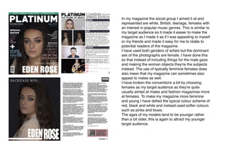 In my magazine the social group I aimed it at and
represented are white, British, teenage, females with
an interest in popular music genres. This is similar to
my target audience so it made it easier to make the
magazine as I made it as if I was appealing to myself
or my friends and made it easy for me to relate to
potential readers of the magazine.
I have used both genders of artists but the dominant
sex of the photographs are female. I have done this
so that instead of including things for the male gaze
and making the woman objects they're the subjects
instead. The use of typically feminine females does
also mean that my magazine can sometimes also
appeal to males as well.
I have broken the conventions a bit by choosing
females as my target audience as they're quite
usually aimed at males and fashion magazines more
at females. To make my magazine more feminine
and young I have deﬁed the typical colour scheme of
red, black and white and instead used softer colours
such as pinks and blues.
The ages of my models tend to be younger rather
than a bit older, this is again to attract my younger
target audience.
 