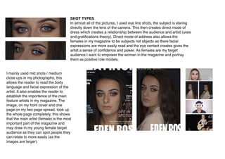  
SHOT TYPES
In almost all of the pictures, I used eye line shots, the subject is staring
directly down the lens of the camera. This then creates direct mode of
dress which creates a relationship between the audience and artist (uses
and gratiﬁcations theory). Direct mode of address also allows the
females in my magazine to be subjects not objects as there facial
expressions are more easily read and the eye contact creates gives the
artist a sense of conﬁdence and power. As females are my target
audience I want to empower the woman in the magazine and portray
them as positive role models.
I mainly used mid shots / medium
close ups in my photographs, this
allows the reader to read the body
language and facial expression of the
artist. It also enables the reader to
establish the importance of the main
feature artists in my magazine. The
image, on my front cover and one
page on my two page spread, took up
the whole page completely, this shows
that the main artist (female) is the most
important part of the magazine and
may draw in my young female target
audience as they can spot people they
can relate to more easily (as the
images are larger).
 